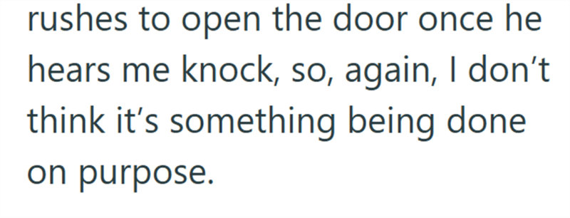 rushes to open the door once he hears me knock, so, again, I don't think it's something being done on purpose.