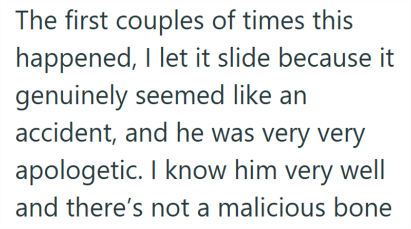 The first couples of times this happened, I let it slide because it genuinely seemed like an accident, and he was very very apologetic. I know him very well and there's not a malicious bone