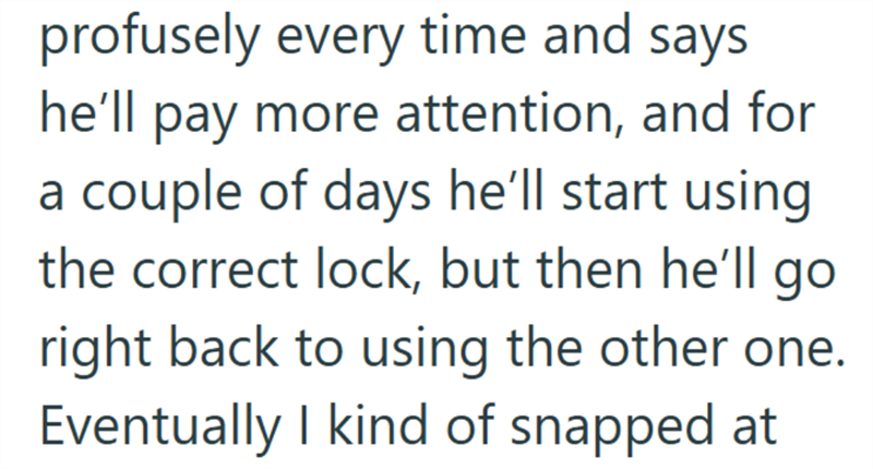 profusely every time and says he'll pay more attention, and for a couple of days he'll start using the correct lock, but then he'll go right back to using the other one. Eventually I kind of snapped at