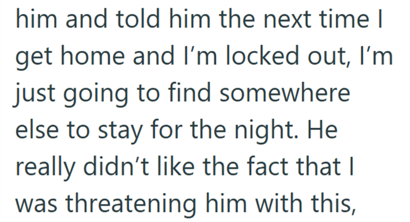 him and told him the next time I get home and I'm locked out, I'm just going to find somewhere else to stay for the night. He really didn't like the fact that I was threatening him with this,