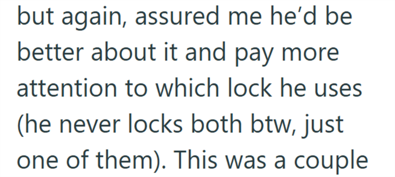 but again, assured me he'd be better about it and pay more attention to which lock he uses (he never locks both btw, just one of them). This was a couple