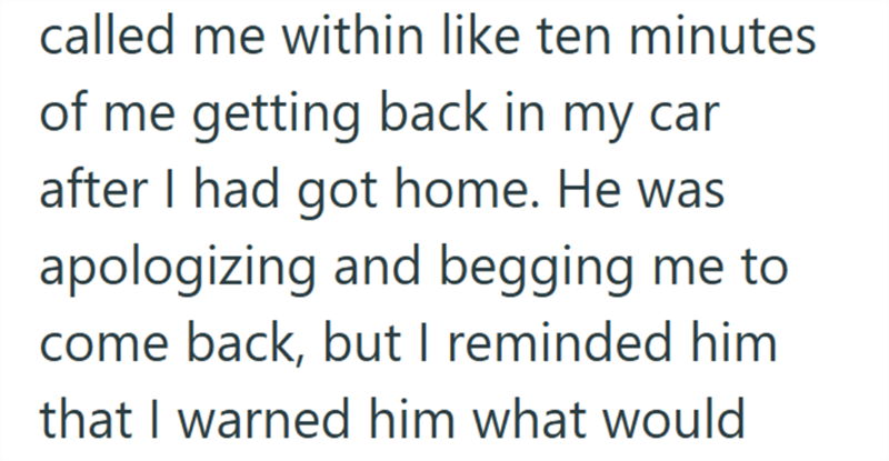 called me within like ten minutes of me getting back in my car after I had got home. He was apologizing and begging me to come back, but I reminded him that I warned him what would