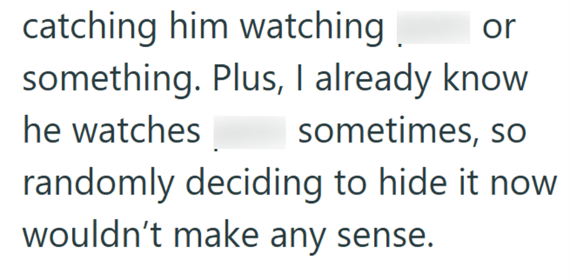 or catching him watching something. Plus, I already know he watches sometimes, so randomly deciding to hide it now wouldn't make any sense.