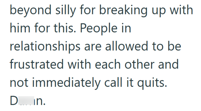 beyond silly for breaking up with him for this. People in relationships are allowed to be frustrated with each other and not immediately call it quits. Din.