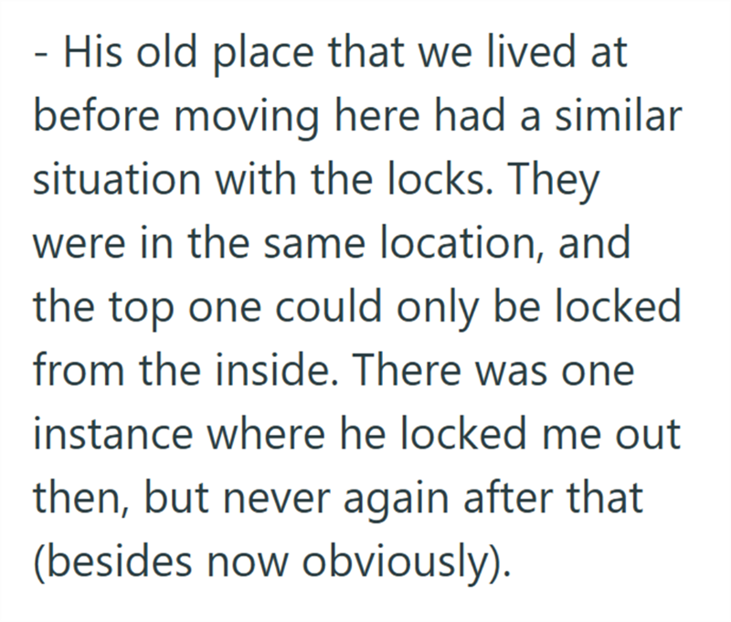His old place that we lived at before moving here had a similar situation with the locks. They were in the same location, and the top one could only be locked from the inside. There was one instance where he locked me out then, but never again after that (besides now obviously).