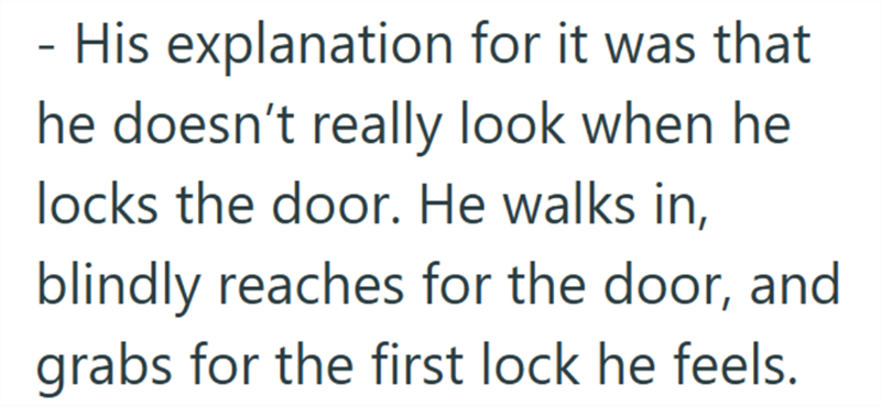 - His explanation for it was that he doesn't really look when he locks the door. He walks in, blindly reaches for the door, and grabs for the first lock he feels.