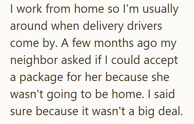 I work from home so I'm usually around when delivery drivers come by. A few months ago my neighbor asked if I could accept a package for her because she wasn't going to be home. I said sure because it wasn't a big deal.