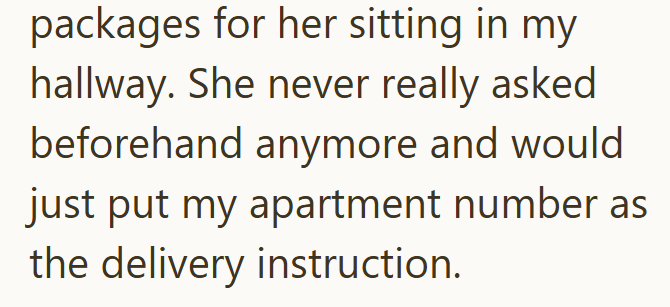 packages for her sitting in my hallway. She never really asked beforehand anymore and would just put my apartment number as the delivery instruction.