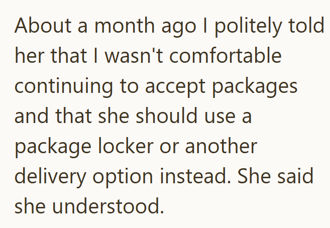 About a month ago I politely told her that I wasn't comfortable continuing to accept packages and that she should use a package locker or another delivery option instead. She said she understood.