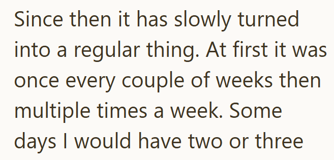 Since then it has slowly turned into a regular thing. At first it was once every couple of weeks then multiple times a week. Some days I would have two or three