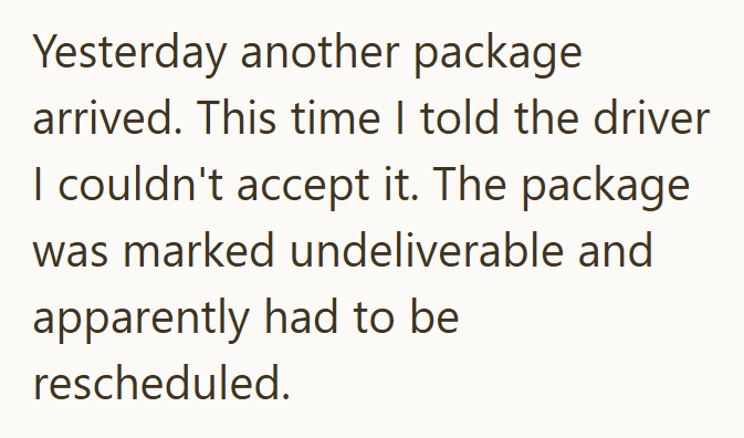 Yesterday another package arrived. This time I told the driver I couldn't accept it. The package was marked undeliverable and apparently had to be rescheduled.