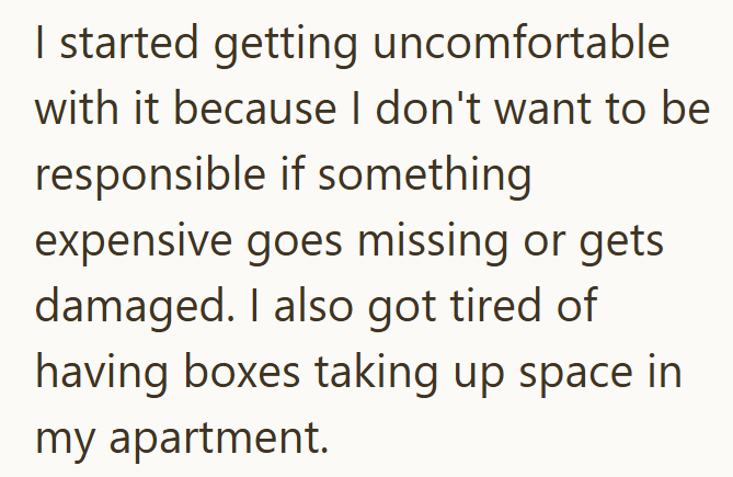 I started getting uncomfortable with it because I don't want to be responsible if something expensive goes missing or gets damaged. I also got tired of having boxes taking up space in my apartment.