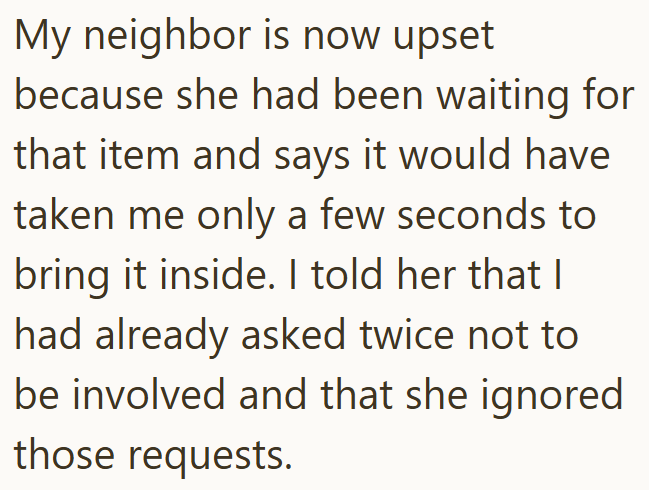 My neighbor is now upset because she had been waiting for that item and says it would have taken me only a few seconds to bring it inside. I told her that I had already asked twice not to be involved and that she ignored those requests.