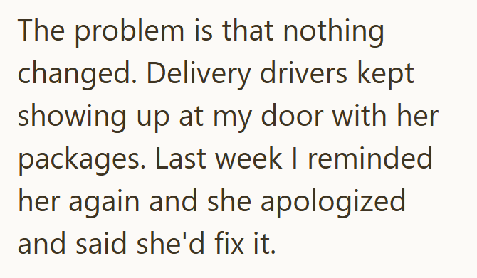 The problem is that nothing changed. Delivery drivers kept showing up at my door with her packages. Last week I reminded her again and she apologized and said she'd fix it.