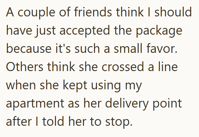 A couple of friends think I should have just accepted the package because it's such a small favor. Others think she crossed a line when she kept using my apartment as her delivery point after I told her to stop.