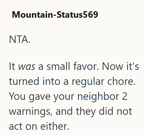 Mountain-Status569 NTA. It was a small favor. Now it's turned into a regular chore. You gave your neighbor 2 warnings, and they did not act on either.