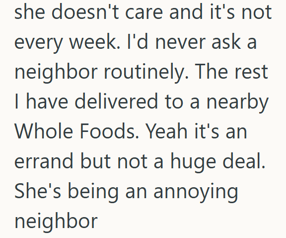 she doesn't care and it's not every week. I'd never ask a neighbor routinely. The rest I have delivered to a nearby Whole Foods. Yeah it's an errand but not a huge deal. She's being an annoying neighbor