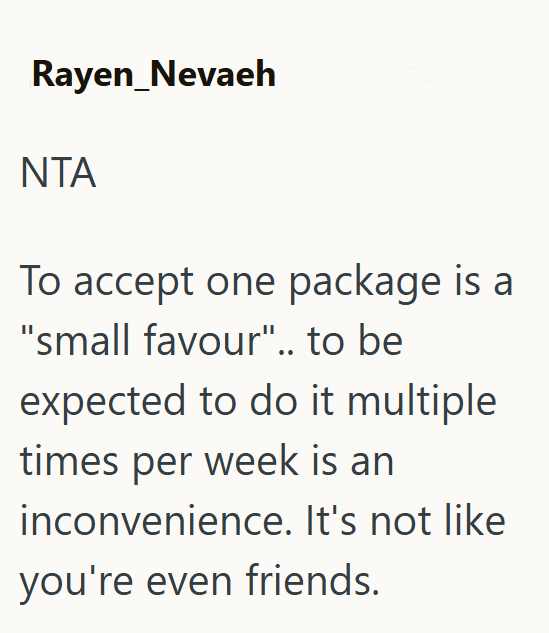 Rayen_Nevaeh NTA To accept one package is a "small favour".. to be expected to do it multiple times per week is an inconvenience. It's not like you're even friends.
