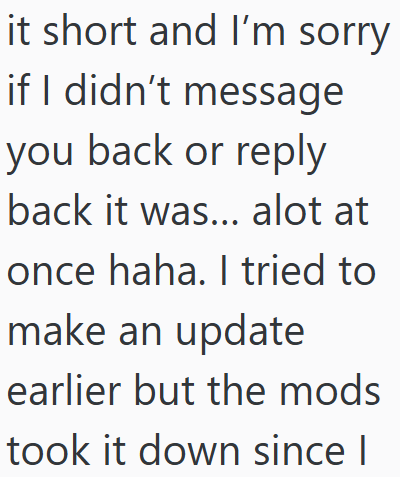 it short and I'm sorry if I didn't message you back or reply back it was... alot at once haha. I tried to make an update earlier but the mods took it down since I