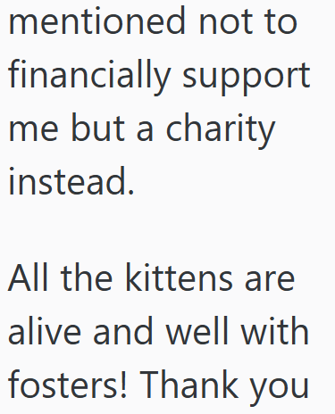 mentioned not to financially support me but a charity instead. All the kittens are alive and well with fosters! Thank you