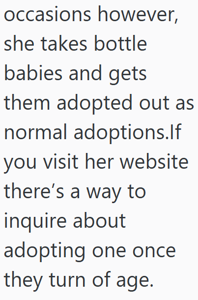 occasions however, she takes bottle babies and gets them adopted out as normal adoptions.If you visit her website there's a way to inquire about adopting one once they turn of age.