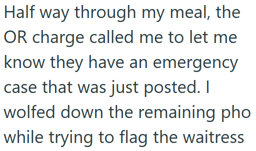 Half way through my meal, the OR charge called me to let me know they have an emergency case that was just posted. I wolfed down the remaining pho while trying to flag the waitress