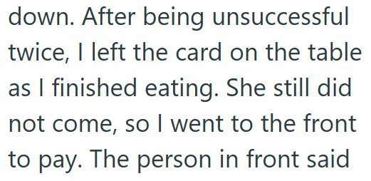 down. After being unsuccessful twice, I left the card on the table as I finished eating. She still did not come, so I went to the front to pay. The person in front said