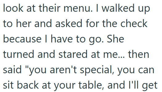 look at their menu. I walked up to her and asked for the check because I have to go. She turned and stared at me... then said "you aren't special, you can sit back at your table, and I'll get