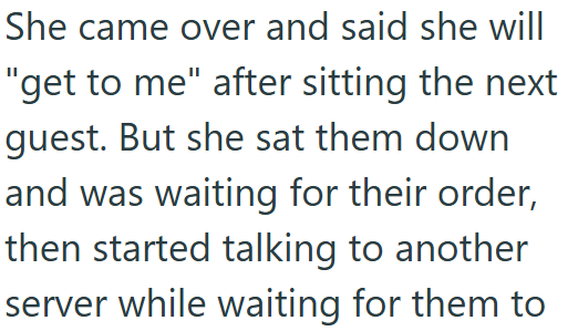 She came over and said she will "get to me" after sitting the next guest. But she sat them down and was waiting for their order, then started talking to another server while waiting for them to
