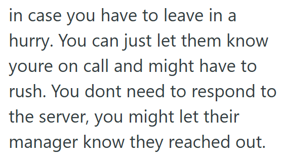 in case you have to leave in a hurry. You can just let them know youre on call and might have to rush. You dont need to respond to the server, you might let their manager know they reached out.