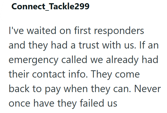 Connect Tackle299 I've waited on first responders and they had a trust with us. If an emergency called we already had their contact info. They come back to pay when they can. Never once have they failed us