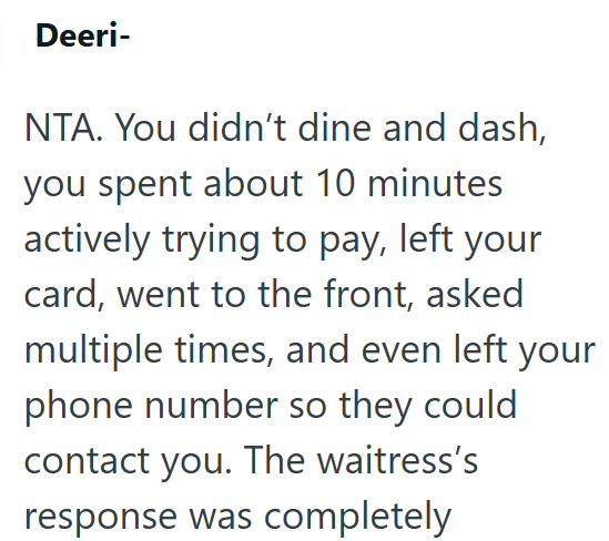 Deeri- NTA. You didn't dine and dash, you spent about 10 minutes actively trying to pay, left your card, went to the front, asked multiple times, and even left your phone number so they could contact you. The waitress's response was completely