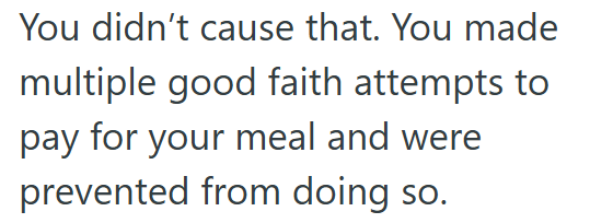 You didn't cause that. You made multiple good faith attempts to pay for your meal and were prevented from doing so.
