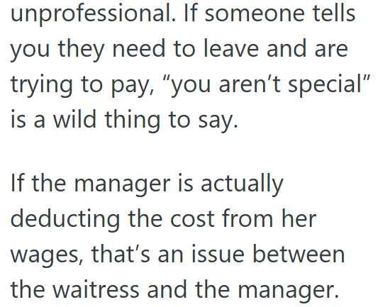 unprofessional. If someone tells you they need to leave and are trying to pay, "you aren't special" is a wild thing to say. If the manager is actually deducting the cost from her wages, that's an issue between the waitress and the manager.