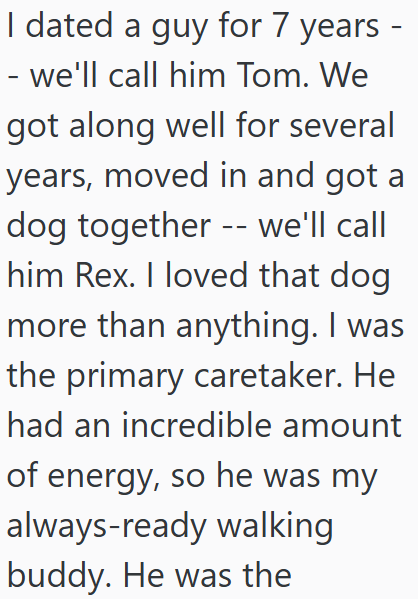 I dated a guy for 7 years - - we'll call him Tom. We got along well for several years, moved in and got a dog together -- we'll call him Rex. I loved that dog more than anything. I was the primary caretaker. He had an incredible amount of energy, so he was my always-ready walking buddy. He was the