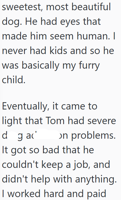 sweetest, most beautiful dog. He had eyes that made him seem human. I never had kids and so he was basically my furry child. Eventually, it came to light that Tom had severe dgad on problems. It got so bad that he couldn't keep a job, and didn't help with anything. I worked hard and paid