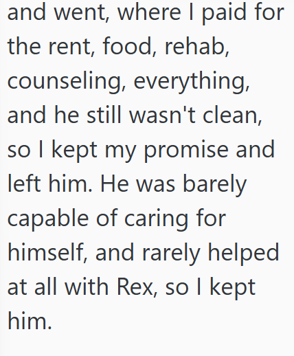 and went, where I paid for the rent, food, rehab, counseling, everything, and he still wasn't clean, so I kept my promise and left him. He was barely capable of caring for himself, and rarely helped at all with Rex, so I kept him.