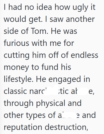 I had no idea how ugly it would get. I saw another side of Tom. He was furious with me for cutting him off of endless money to fund his lifestyle. He engaged in classic narctic ak e, through physical and other types of a e and reputation destruction,