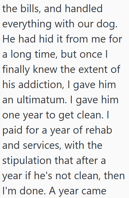 the bills, and handled everything with our dog. He had hid it from me for a long time, but once I finally knew the extent of his addiction, I gave him an ultimatum. I gave him one year to get clean. I paid for a year of rehab and services, with the stipulation that after a year if he's not clean, then I'm done. A year came