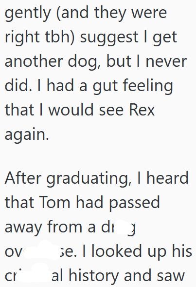 gently (and they were right tbh) suggest I get another dog, but I never did. I had a gut feeling that I would see Rex again. After graduating, I heard that Tom had passed away from a di OV se. I looked up his al history and saw cr