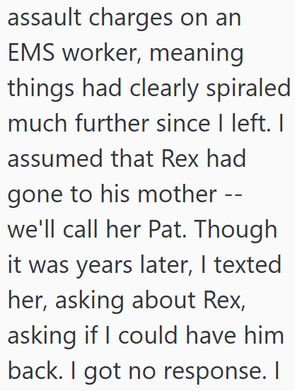 assault charges on an EMS worker, meaning things had clearly spiraled much further since I left. I assumed that Rex had gone to his mother -- we'll call her Pat. Though it was years later, I texted her, asking about Rex, asking if I could have him back. I got no response. I