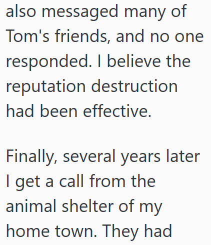 also messaged many of Tom's friends, and no one responded. I believe the reputation destruction had been effective. Finally, several years later I get a call from the animal shelter of my home town. They had