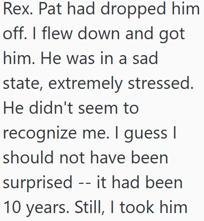 Rex. Pat had dropped him off. I flew down and got him. He was in a sad state, extremely stressed. He didn't seem to recognize me. I guess I should not have been surprised it had been 10 years. Still, I took him