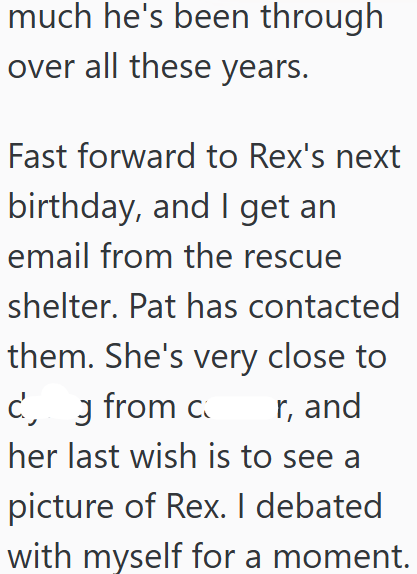 much he's been through over all these years. Fast forward to Rex's next birthday, and I get an email from the rescue shelter. Pat has contacted them. She's very close to cg from c r, and her last wish is to see a picture of Rex. I debated with myself for a moment.