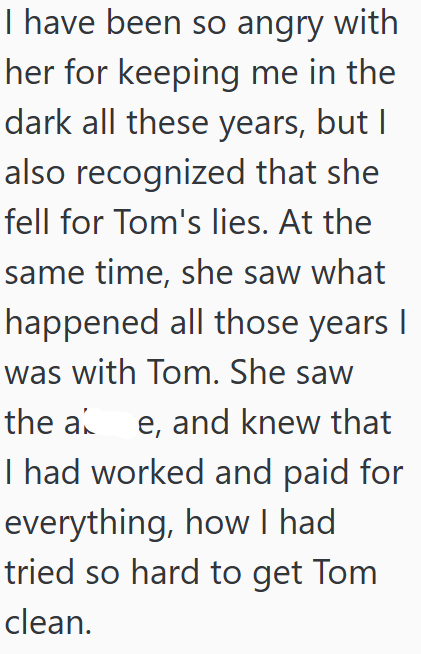 I have been so angry with her for keeping me in the dark all these years, but I also recognized that she fell for Tom's lies. At the same time, she saw what happened all those years I was with Tom. She saw the ae, and knew that I had worked and paid for everything, how I had tried so hard to get Tom clean.