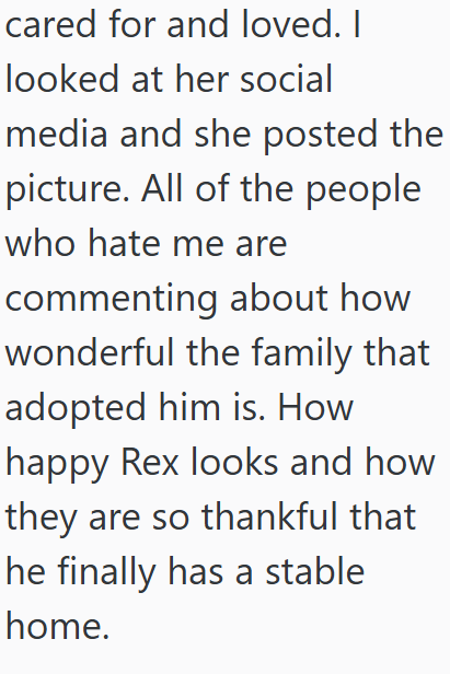 cared for and loved. I looked at her social media and she posted the picture. All of the people who hate me are commenting about how wonderful the family that adopted him is. How happy Rex looks and how they are so thankful that he finally has a stable home.