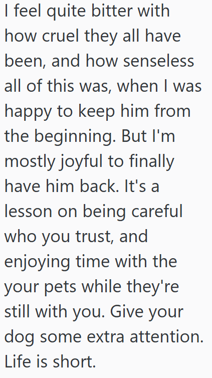 I feel quite bitter with how cruel they all have been, and how senseless all of this was, when I was happy to keep him from the beginning. But I'm mostly joyful to finally have him back. It's a lesson on being careful who you trust, and enjoying time with the your pets while they're still with you. Give your dog some extra attention. Life is short.