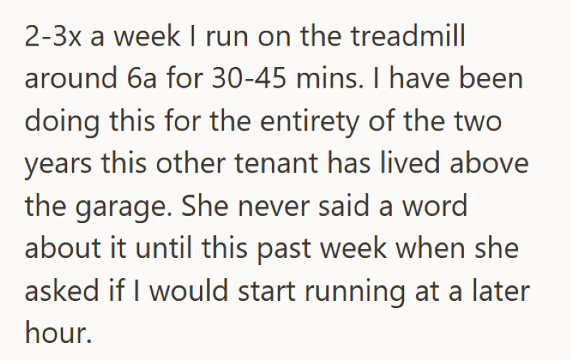 2-3x a week I run on the treadmill around 6a for 30-45 mins. I have been doing this for the entirety of the two years this other tenant has lived above the garage. She never said a word about it until this past week when she asked if I would start running at a later hour.