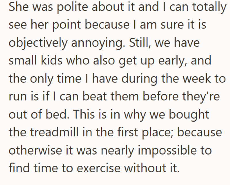 She was polite about it and I can totally see her point because I am sure it is objectively annoying. Still, we have small kids who also get up early, and the only time I have during the week to run is if I can beat them before they're out of bed. This is in why we bought the treadmill in the first place; because otherwise it was nearly impossible to find time to exercise without it.