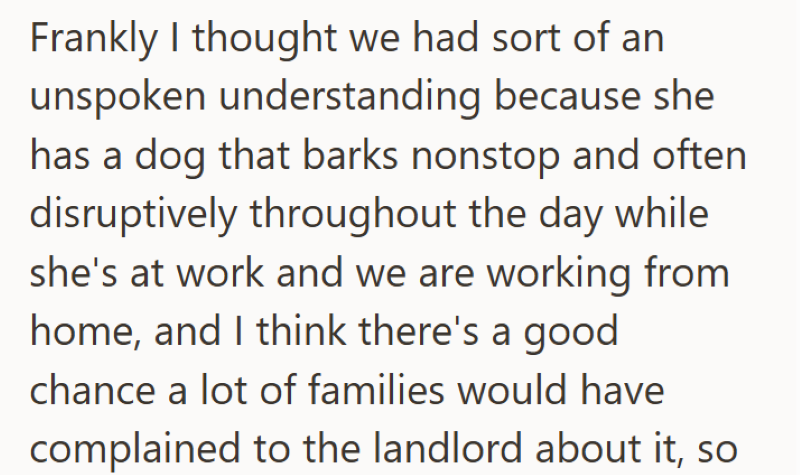 Frankly I thought we had sort of an unspoken understanding because she has a dog that barks nonstop and often disruptively throughout the day while she's at work and we are working from home, and I think there's a good chance a lot of families would have complained to the landlord about it, so